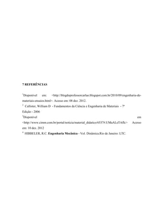 7 REFERÊNCIAS
1

Disponível

em:

<http://blogdoprofessorcarlao.blogspot.com.br/2010/09/engenharia-de-

materiais-ensaios.html>. Acesso em: 08 dez. 2012.
2

Callister, William D - Fundamentos da Ciência e Engenharia de Materiais - 7ª

Edição - 2006
3

Disponível

<http://www.cimm.com.br/portal/noticia/material_didatico/6537#.UMaALeTAfIc>
em: 10 dez. 2012
4

HIBBELER, R.C. Engenharia Mecânica - Vol. Dinâmica.Rio de Janeiro: LTC.

em
Acesso

 