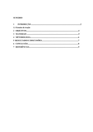 SUMÁRIO

1

INTRODUÇÃO .........................................................................................................2

1.1 Ensaios de tração
2 OBJETIVOS...............................................................................................................4
3 MATERIAIS ..............................................................................................................5
4 MÉTODOLOGIA......................................................................................................6
5 RESULTADOS E DISCUSSÕES..............................................................................7
6 CONCLUSÃO............................................................................................................8
7 REFERÊNCIAS.........................................................................................................9

 