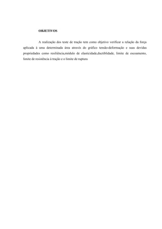 OBJETIVOS

A realização dos teste de tração tem como objetivo verificar a relação da força
aplicada à uma determinada área através do gráfico tensão-deformação e suas devidas
propriedades como resiliência,módulo de elasticidade,ductiblidade, limite de escoamento,
limite de resistência à tração e o limite de ruptura

 