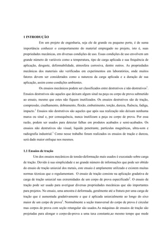 1 INTRODUÇÃO
Em um projeto de engenharia, seja ele de grande ou pequeno porte, é de suma
importância conhecer o comportamento do material empregado no projeto, isto é, suas
propriedades mecânicas, em diversas condições de uso. Essas condições de uso envolvem um
grande número de variáveis como a temperatura, tipo de carga aplicada e sua frequência de
aplicação, desgaste, deformabilidade, atmosfera corrosiva, dentre outros. As propriedades
mecânicas dos materiais são verificadas em experimentos em laboratórios, onde muitos
fatores devem ser considerados como a natureza da carga aplicada e a duração de sua
aplicação, assim como condições ambientes.
Os ensaios mecânicos podem ser classificados entre destrutivos e não destrutivos1.
Ensaios destrutivos são aqueles que deixam algum sinal na peça ou corpo de prova submetido
ao ensaio, mesmo que estes não fiquem inutilizados. Os ensaios destrutivos são de tração,
compressão, cisalhamento, dobramento, flexão, embutimento, torção, dureza, fluência, fadiga,
impacto.1 Ensaios não destrutivos são aqueles que após sua realização não deixam nenhuma
marca ou sinal e, por consequência, nunca inutilizam a peça ou corpo de prova. Por essa
razão, podem ser usados para detectar falhas em produtos acabados e semi-acabados. Os
ensaios não destrutivos são visual, liquido penetrante, partículas magnéticas, ultra-som e
radiografia industrial.1 Como nesse trabalho foram realizados os ensaios de tração e dureza,
será dado maior enfoque nos mesmos.

1.1 Ensaios de tração
Um dos ensaios mecânicos de tensão-deformação mais usados é executado sobre carga
de tração. Devido à sua simplicidade e ao grande número de informações que pode ser obtido
do ensaio de tração uniaxial dos metais, este ensaio é amplamente utilizado e existem muitas
normas técnicas que o regulamentam. O ensaio de tração consiste na aplicação gradativa de
carga de tração uniaxial nas extremidades de um corpo de prova especificado2. O ensaio de
tração pode ser usado para averiguar diversas propriedades mecânicas que são importantes
para projetos. No ensaio, uma amostra é deformada, geralmente até a fratura por uma carga de
tração que é aumentada gradativamente e que é aplicada uniaxialmente ao longo do eixo
maior de um corpo de prova2. Normalmente a seção transversal do corpo de prova é circular
mas corpos de prova com seção retangular são usados.As máquinas de ensaios de tração são
projetadas para alongar o corpo-de-prova a uma taxa constante,ao mesmo tempo que mede

 