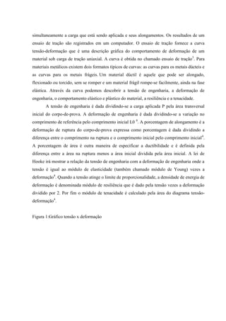 simultaneamente a carga que está sendo aplicada e seus alongamentos. Os resultados de um
ensaio de tração são registrados em um computador. O ensaio de tração fornece a curva
tensão-deformação que é uma descrição gráfica do comportamento de deformação de um
material sob carga de tração uniaxial. A curva é obtida no chamado ensaio de tração3. Para
materiais metálicos existem dois formatos típicos de curvas: as curvas para os metais dúcteis e
as curvas para os metais frágeis. Um material dúctil é aquele que pode ser alongado,
flexionado ou torcido, sem se romper e um material frágil rompe-se facilmente, ainda na fase
elástica. Através da curva podemos descobrir a tensão de engenharia, a deformação de
engenharia, o comportamento elástico e plástico do material, a resiliência e a tenacidade.
A tensão de engenharia é dada dividindo-se a carga aplicada P pela área transversal
inicial do corpo-de-prova. A deformação de engenharia é dada dividindo-se a variação no
comprimento de referência pelo comprimento inicial L0 4. A porcentagem de alongamento é a
deformação de ruptura do corpo-de-prova expressa como porcentagem é dada dividindo a
diferença entre o comprimento na ruptura e o comprimento inicial pelo comprimento inicial4.
A porcentagem de área é outra maneira de especificar a ductibilidade e é definida pela
diferença entre a área na ruptura menos a área inicial dividida pela área inicial. A lei de
Hooke irá mostrar a relação da tensão de engenharia com a deformação de engenharia onde a
tensão é igual ao módulo de elasticidade (também chamado módulo de Young) vezes a
deformação4. Quando a tensão atinge o limite de proporcionalidade, a densidade de energia de
deformação é denominada módulo de resiliência que é dado pela tensão vezes a deformação
dividido por 2. Por fim o módulo de tenacidade é calculado pela área do diagrama tensãodeformação4.

Figura 1:Gráfico tensão x deformação

 