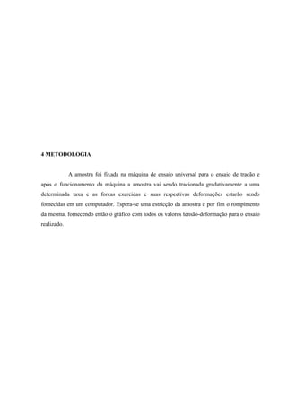 4 METODOLOGIA

A amostra foi fixada na máquina de ensaio universal para o ensaio de tração e
após o funcionamento da máquina a amostra vai sendo tracionada gradativamente a uma
determinada taxa e as forças exercidas e suas respectivas deformações estarão sendo
fornecidas em um computador. Espera-se uma estricção da amostra e por fim o rompimento
da mesma, fornecendo então o gráfico com todos os valores tensão-deformação para o ensaio
realizado.

 