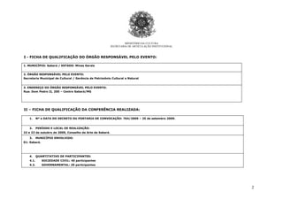 2
MINISTÉRIO DA CULTURA
SECRETARIA DE ARTICULAÇÃO INSTITUCIONAL
I - FICHA DE QUALIFICAÇÃO DO ÓRGÃO RESPONSÁVEL PELO EVENTO:
1. MUNICÍPIO: Sabará / ESTADO: Minas Gerais
2. ÓRGÃO RESPONSÁVEL PELO EVENTO:
Secretaria Municipal de Cultural / Gerência de Patrimônio Cultural e Natural
3. ENDEREÇO DO ÓRGÃO RESPONSÁVEL PELO EVENTO:
Rua: Dom Pedro II, 200 – Centro Sabará/MG
II – FICHA DE QUALIFICAÇÃO DA CONFERÊNCIA REALIZADA:
1. Nº e DATA DO DECRETO OU PORTARIA DE CONVOCAÇÃO: 764/2009 – 25 de setembro 2009.
2. PERÍODO E LOCAL DE REALIZAÇÃO:
22 e 23 de outubro de 2009, Conselho de Arte de Sabará.
3. MUNICÍPIO ENVOLVIDO:
01: Sabará.
4. QUANTITATIVO DE PARTICIPANTES:
4.1. SOCIEDADE CIVIL: 40 participantes
4.2. GOVERNAMENTAL: 20 participantes
 