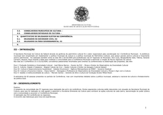 3
MINISTÉRIO DA CULTURA
SECRETARIA DE ARTICULAÇÃO INSTITUCIONAL
4.3. CONSELHEIROS MUNICIPAIS DE CULTURA: -
4.4. CONSELHEIROS ESTADUAIS DE CULTURA: -
5. QUANTITATIVO DE DELEGADOS ELEITOS NA CONFERÊNCIA:
5.1. DELEGADOS DA SOCIEDADE CIVIL: 02
5.2. DELEGADOS DA ÁREA GOVERNAMENTAL: 01
6.
III – INTRODUÇÃO
A Secretaria Municipal de Cultura de Sabará através da gerência de patrimônio cultural foi o setor responsável pela coordenação da I Conferência Municipal. A prefeitura
municipal tem empenhado em implementar a política municipal de cultura e a política municipal do Patrimônio Cultural, pois possui grande acervo cultural e importante
acervo patrimonial. Foi realizado também entre os dias 08 a 16/10/2009 pré-conferências nas 07 regionais do Município: Ana Lúcia, Borges/Borba Gato, Fátima, General
Carneiro, Ravena, Roça Grande e Sede para mobilizar a comunidade para a Conferência Municipal e estimular a criação de fóruns regionais de cultura.
Nos dias da I Conferência 22 e 23/10/2009, convidamos palestrantes renomados para orientar os conferencistas na elaboração das propostas, são eles:
Eixo I: Produção Simbólica e Diversidade Cultural - José Márcio Barros – Doutor da PUC – Minas e Diretor do Observatório da Diversidade Cultural
Eixo II: Cultura, Cidade e Cidadania – Wagner Calixto da Cruz – Gestor Cultural e Diretor da Garagem Cultural Sabará
Eixo III: Cultura e Desenvolvimento Sustentável - Valeska Drummond – Agência Metropolitana da RMBH – Governo Estadual
Eixo IV: Cultura e Economia Criativa – Diana Gebrim – Advogada e Professora do Observatório da Diversidade Cultural e Pensar e Agir com a Cultura
Eixo V: Gestão e Institucionalidade da cultura – Marcelo Santos – Gerente de Arte e Cultura da Fundação Arcelor Mittal Brasil.
A estimativa de 60 pessoas presentes no período da Conferência, mas com importantes debates sobre a política municipal, estadual e nacional de cultura e fortalecimento
da política local.
IV - DESENVOLVIMENTO
Positivo:
O empenho da comunidade das 07 regionais para realização das pré e da conferência. Muitos segmentos culturais estão descrentes com atuação da Secretaria Municipal de
Cultura, para isso foi realizado no mês agosto e setembro a Ouvidoria Itinerante da Cultura para conhecer as ações culturais de cada bairro, aproximação do poder público
com a comunidade e anunciar a I Conferência Municipal;
A realização das Pré-conferências na regionais;
O encontro das lideranças para troca de experiências;
 