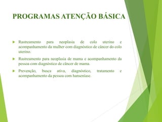 PROGRAMAS ATENÇÃO BÁSICA
 Rastreamento para neoplasia de colo uterino e
acompanhamento da mulher com diagnóstico de câncer do colo
uterino.
 Rastreamento para neoplasia de mama e acompanhamento da
pessoa com diagnóstico de câncer de mama.
 Prevenção, busca ativa, diagnóstico, tratamento e
acompanhamento da pessoa com hanseníase.
 