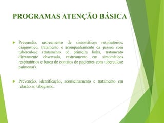 PROGRAMAS ATENÇÃO BÁSICA
 Prevenção, rastreamento de sintomáticos respiratórios,
diagnóstico, tratamento e acompanhamento da pessoa com
tuberculose (tratamento de primeira linha, tratamento
diretamente observado, rastreamento em sintomáticos
respiratórios e busca de contatos de pacientes com tuberculose
pulmonar).
 Prevenção, identificação, aconselhamento e tratamento em
relação ao tabagismo.
 