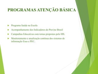 PROGRAMAS ATENÇÃO BÁSICA
 Programa Saúde na Escola
 Acompanhamento dos Indicadores do Previne Brasil
 Campanhas Educativas com temas propostos pelo MS.
 Monitoramento e atualização contínua dos sistemas de
informação Esus e PEC.
 