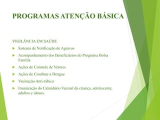 PROGRAMAS ATENÇÃO BÁSICA
VIGILÂNCIA EM SAÚDE
 Sistema de Notificação de Agravos
 Acompanhamento dos Beneficiários do Programa Bolsa
Família
 Ações de Controle de Vetores
 Ações de Combate a Dengue
 Vacinação Anti-rábica
 Imunização do Calendário Vacinal da criança, adolescente,
adultos e idosos.
 