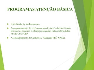 PROGRAMAS ATENÇÃO BÁSICA
 Distribuição de medicamentos.
 Acompanhamento do recém-nascido de risco/vulnerável tendo
por base os registros e informes oferecidos pelas maternidades-
PUERICULTURA
 Acompanhamento de Gestantes e Puerperas-PRÉ-NATAL
 