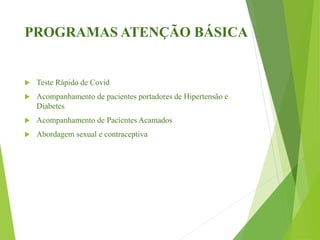 PROGRAMAS ATENÇÃO BÁSICA
 Teste Rápido de Covid
 Acompanhamento de pacientes portadores de Hipertensão e
Diabetes
 Acompanhamento de Pacientes Acamados
 Abordagem sexual e contraceptiva
 
