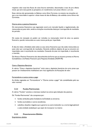 OUSAM RELATÓRIO E CONTAS 2021
10
respetivo valor atual dos fluxos de caixa futuros estimados, descontados à taxa de juro efetiva
inicial, que será nula quando se perspetiva um recebimento num prazo inferior a um ano.
Estas rubricas são apresentadas no Balanço como Ativo Corrente, no entanto nas situações em
que a sua maturidade é superior a doze meses da data de Balanço, são exibidas como Ativos não
Correntes.
Outros ativos e passivos financeiros
Os instrumentos financeiros cuja negociação ocorra em mercado líquido e regulamentado, são
mensurados ao justo valor, sendo as variações reconhecidas deste por contrapartida de resultados
do período.
Os custos de transação só podem ser incluídos na mensuração inicial do ativo ou passivo
financeiro, quando mensurados ao custo menos perda por imparidade.
À data de relato a Entidade avalia todos os seus ativos financeiros que não estão mensurados ao
justo valor por contrapartida de resultados. Havendo evidência objetiva de que se encontra em
imparidade, esta é reconhecida nos resultados. Cessando de estar em imparidade, é reconhecida
a reversão.
Os Ativos e Passivos Financeiros são desconhecidos da forma que se encontra prevista na Norma
Contabilística e de Relato Financeiro para Pequenas Entidades (NCRF-PE)
Caixa e Depósitos Bancários
A rubrica “Caixa e depósitos bancários” inclui caixa e depósitos bancários de curto prazo que
possam ser imediatamente mobilizáveis sem risco significativo de flutuações de valor.
Fornecedores e outras contas a pagar
As dívidas registadas em “Fornecedores” e “Outras contas a pagar” são contabilizadas pelo seu
valor nominal.
3.2.2 Fundos Patrimoniais
A rubrica “Fundos” constitui o interesse residual nos ativos após dedução dos passivos.
Os “Fundos Patrimoniais” são compostos por:
 fundos atribuídos pelos fundadores da Entidade ou terceiros;
 fundos acumulados e outros excedentes;
 subsídios, doações e legados que o governo ou outro instituidor ou a norma legal aplicável
a cada entidade estabeleçam que sejam de incorporar no mesmo
3.2.3 Financiamentos Obtidos
Empréstimos obtidos
 