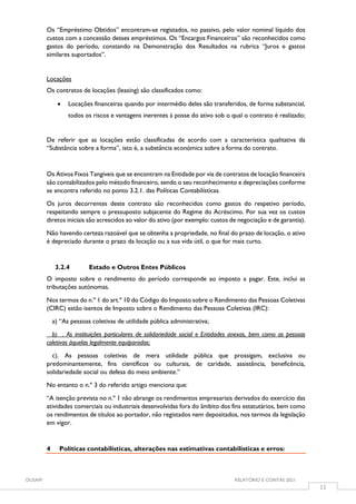 OUSAM RELATÓRIO E CONTAS 2021
11
Os “Empréstimo Obtidos” encontram-se registados, no passivo, pelo valor nominal líquido dos
custos com a concessão desses empréstimos. Os “Encargos Financeiros” são reconhecidos como
gastos do período, constando na Demonstração dos Resultados na rubrica “Juros e gastos
similares suportados”.
Locações
Os contratos de locações (leasing) são classificados como:
 Locações financeiras quando por intermédio deles são transferidos, de forma substancial,
todos os riscos e vantagens inerentes à posse do ativo sob o qual o contrato é realizado;
De referir que as locações estão classificadas de acordo com a característica qualitativa da
“Substância sobre a forma”, isto é, a substância económica sobre a forma do contrato.
Os Ativos Fixos Tangíveis que se encontram na Entidade por via de contratos de locação financeira
são contabilizados pelo método financeiro, sendo o seu reconhecimento e depreciações conforme
se encontra referido no ponto 3.2.1. das Políticas Contabilísticas.
Os juros decorrentes deste contrato são reconhecidos como gastos do respetivo período,
respeitando sempre o pressuposto subjacente do Regime do Acréscimo. Por sua vez os custos
diretos iniciais são acrescidos ao valor do ativo (por exemplo: custos de negociação e de garantia).
Não havendo certeza razoável que se obtenha a propriedade, no final do prazo de locação, o ativo
é depreciado durante o prazo da locação ou a sua vida útil, o que for mais curto.
3.2.4 Estado e Outros Entes Públicos
O imposto sobre o rendimento do período corresponde ao imposto a pagar. Este, inclui as
tributações autónomas.
Nos termos do n.º 1 do art.º 10 do Código do Imposto sobre o Rendimento das Pessoas Coletivas
(CIRC) estão isentos de Imposto sobre o Rendimento das Pessoas Coletivas (IRC):
a) “As pessoas coletivas de utilidade pública administrativa;
b) . As instituições particulares de solidariedade social e Entidades anexas, bem como as pessoas
coletivas àquelas legalmente equiparadas;
c). As pessoas coletivas de mera utilidade pública que prossigam, exclusiva ou
predominantemente, fins científicos ou culturais, de caridade, assistência, beneficência,
solidariedade social ou defesa do meio ambiente.”
No entanto o n.º 3 do referido artigo menciona que:
“A isenção prevista no n.º 1 não abrange os rendimentos empresariais derivados do exercício das
atividades comerciais ou industriais desenvolvidas fora do âmbito dos fins estatutários, bem como
os rendimentos de títulos ao portador, não registados nem depositados, nos termos da legislação
em vigor.
4 Políticas contabilísticas, alterações nas estimativas contabilísticas e erros:
 