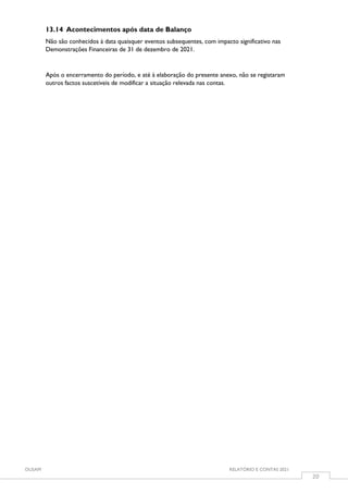 OUSAM RELATÓRIO E CONTAS 2021
20
13.14 Acontecimentos após data de Balanço
Não são conhecidos à data quaisquer eventos subsequentes, com impacto significativo nas
Demonstrações Financeiras de 31 de dezembro de 2021.
Após o encerramento do período, e até à elaboração do presente anexo, não se registaram
outros factos suscetíveis de modificar a situação relevada nas contas.
 