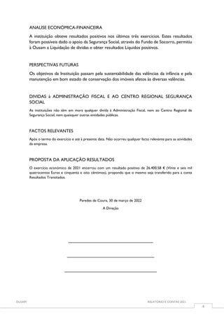 OUSAM RELATÓRIO E CONTAS 2021
4
ANALISE ECONÓMICA-FINANCEIRA
A instituição obteve resultados positivos nos últimos três exercícios. Estes resultados
foram possíveis dado o apoio da Segurança Social, através do Fundo de Socorro, permitiu
à Ousam a Liquidação de dividas e obter resultados Líquidos positivos.
PERSPECTIVAS FUTURAS
Os objetivos da Instituição passam pela sustentabilidade das valências da infância e pela
manutenção em bom estado de conservação dos imóveis afetos às diversas valências.
DIVIDAS à ADMINISTRAÇÃO FISCAL E AO CENTRO REGIONAL SEGURANÇA
SOCIAL
As instituições não têm em mora qualquer divida à Administração Fiscal, nem ao Centro Regional de
Segurança Social, nem quaisquer outras entidades públicas.
FACTOS RELEVANTES
Após o termo do exercício e até à presente data. Não ocorreu qualquer facto relevante para as atividades
da empresa.
PROPOSTA DA APLICAÇÃO RESULTADOS
O exercício económico de 2021 encerrou com um resultado positivo de 26.400,58 € (Vinte e seis mil
quatrocentos Euros e cinquenta e oito cêntimos), propondo que o mesmo seja transferido para a conta
Resultados Transitados.
Paredes de Coura, 30 de março de 2022
A Direção
__________________________________
___________________________________
_____________________________________
 