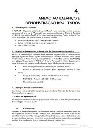 OUSAM RELATÓRIO E CONTAS 2021
7
4.
ANEXO AO BALANÇO E
DEMONSTRAÇÃO RESULTADOS
1 Identificação da Entidade
A “OUSAM – Organismo Utilitário de Apoio Mutuo” é uma instituição sem fins lucrativos,
constituída sob a forma de “Associação” com estatutos publicados no Diário da República
n.º, Série II, com sede em Rua 25 de Abril, da freguesia e concelho de Paredes de Coura. Tem
como atividade para que possa prosseguir os seguintes objetivos:
 ATIVIDADES DE CUIDADOS PARA CRIANÇAS, SEM ALOJAMENTO
 OUTRAS ATIVIDADES DE APOIO SOCIAL SEM ALOJAMENTO
 EDUCAÇÃO PRÉ-ESCOLAR
2 Referencial Contabilístico de Preparação das Demonstrações Financeiras
Em 2021 as Demonstrações Financeiras foram elaboradas no pressuposto da continuidade das
operações a partir dos livros e registos contabilísticos da Entidade e de acordo com a Norma
Contabilística e de Relato Financeiro para as Entidades do Sector Não Lucrativo (NCRF-ESNL)
aprovado pelo Decreto-Lei n.º 36-A/2011 de 9 de março. No anexo II do referido Decreto, refere
que o Sistema de Normalização para Entidades do Sector Não Lucrativo é composto por:
 Bases para a Apresentação das Demonstrações Financeiras (BADF);
 Modelos de Demonstrações Financeiras (MDF) – Portaria n.º 105/2011 de 14 de
março;
 Código de Contas (CC) – Portaria n.º 106/2011 de 14 de março;
 NCRF-ESNL – Aviso n.º 6726-B/2011 de 14 de março;
 Normas Interpretativas (NI)
3 Principais Políticas Contabilísticas
As principais políticas contabilísticas aplicadas pela Entidade na elaboração das Demonstrações
Financeiras foram as seguintes:
3.1 Bases de Apresentação
As Demonstrações Financeiras foram preparadas de acordo com as Bases de Apresentação das
Demonstrações Financeiras (BADF)
3.1.1 Continuidade:
Com base na informação disponível e as expectativas futuras, a Entidade continuará a operar no
futuro previsível, assumindo não há a intenção nem a necessidade de liquidar ou de reduzir
consideravelmente o nível das suas operações. Para as Entidades do Sector Não Lucrativo, este
pressuposto não corresponde a um conceito económico ou financeiro, mas sim à manutenção da
atividade de prestação de serviços ou à capacidade de cumprir os seus fins.
 