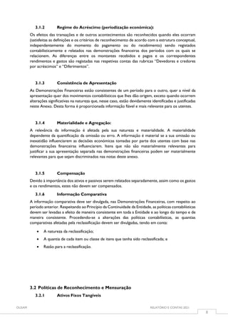 OUSAM RELATÓRIO E CONTAS 2021
8
3.1.2 Regime do Acréscimo (periodização económica):
Os efeitos das transações e de outros acontecimentos são reconhecidos quando eles ocorram
(satisfeitas as definições e os critérios de reconhecimento de acordo com a estrutura conceptual,
independentemente do momento do pagamento ou do recebimento) sendo registados
contabilisticamente e relatados nas demonstrações financeiras dos períodos com os quais se
relacionem. As diferenças entre os montantes recebidos e pagos e os correspondentes
rendimentos e gastos são registadas nas respetivas contas das rubricas “Devedores e credores
por acréscimos” e “Diferimentos”.
3.1.3 Consistência de Apresentação
As Demonstrações Financeiras estão consistentes de um período para o outro, quer a nível da
apresentação quer dos movimentos contabilísticos que lhes dão origem, exceto quando ocorrem
alterações significativas na natureza que, nesse caso, estão devidamente identificadas e justificadas
neste Anexo. Desta forma é proporcionada informação fiável e mais relevante para os utentes.
3.1.4 Materialidade e Agregação:
A relevância da informação é afetada pela sua natureza e materialidade. A materialidade
dependente da quantificação da omissão ou erro. A informação é material se a sua omissão ou
inexatidão influenciarem as decisões económicas tomadas por parte dos utentes com base nas
demonstrações financeiras influenciarem. Itens que não são materialmente relevantes para
justificar a sua apresentação separada nas demonstrações financeiras podem ser materialmente
relevantes para que sejam discriminados nas notas deste anexo.
3.1.5 Compensação
Devido à importância dos ativos e passivos serem relatados separadamente, assim como os gastos
e os rendimentos, estes não devem ser compensados.
3.1.6 Informação Comparativa
A informação comparativa deve ser divulgada, nas Demonstrações Financeiras, com respeito ao
período anterior. Respeitando ao Princípio da Continuidade da Entidade, as políticas contabilísticas
devem ser levadas a efeito de maneira consistente em toda a Entidade e ao longo do tempo e de
maneira consistente. Procedendo-se a alterações das políticas contabilísticas, as quantias
comparativas afetadas pela reclassificação devem ser divulgadas, tendo em conta:
 A natureza da reclassificação;
 A quantia de cada item ou classe de itens que tenha sido reclassificada; e
 Razão para a reclassificação.
3.2 Políticas de Reconhecimento e Mensuração
3.2.1 Ativos Fixos Tangíveis
 