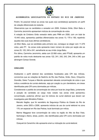 ASSEMBLÉIA LEGISLATIVA DO ESTADO DO RIO DE JANEIRO
109
Porém, foi possível indicar as zonas nas quais o(a) candidato(a) apresenta um perfil
de votação diferenciado do restante.
Observamos que os candidatos a vereador em 2008, Cristiano Girão, Elton Babu e
Carminha Jerominho apresentam indícios de concentração de votos.
A votação de Cristiano Girão vereador eleito pelo PMN em 2008, com um total de
10.445 votos, apresentou padrões diferenciados nas zonas 13, 179 e 180, repetindo
aqueles das suas duas últimas candidaturas.
Já Elton Babu, que se candidata pela primeira vez, consegue se eleger com 11.279
votos, pelo PT. As zonas onde apresenta maior número de votos por seção são as
zonas 25, 125, 240 e 241, semelhante ao seu irmão Jorge Babu.
Por último, Carminha Jerominho, eleita com 22.068 votos, pelo PTdoB, apresenta um
padrão de votos muito destoante nas zonas 122, 241, 242, 243, 244, 245 e 246, que
abrangem Campo Grande.
CONCLUSÃO
Analisando o perfil eleitoral dos candidatos focalizados pela CPI das milícias,
concluímos que as votações de Nadinho de Rio das Pedras, Girão, Deco, Chiquinho
Grandão, Geiso Turques e Marcão apresentam elevada concentração de votos o que
indica a existência de currais eleitorais, seja por coação ou por clientelismo, em áreas
identificadas pela CPI como dominadas por milícias.
Considerando o padrão de concentração de votos por local de Jorge Babu, juntamente
à posição de candidato ao cargo mais votado nas zonas onde apresentou
concentração, podemos afirmar que há indícios de curral eleitoral que devem ser
investigados pelo Ministério Público.
Marcelo Itagiba, que foi secretário de Segurança Pública do Estado do Rio de
Janeiro, entre 2003 e 2006, apresenta indícios de uso de curral eleitoral na zona
179, em especial em Rio das Pedras, local dominado por milícia.
Marina Maggessi teve concentração de votos na região do Alto da Boa Vista,
Itanhangá e Barra, áreas, porém, não identificadas pela CPI como dominadas por
milícias.
Ezequiel do Canarinho não apresenta sinal ou indicação de curral eleitoral.
 