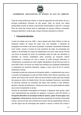 ASSEMBLÉIA LEGISLATIVA DO ESTADO DO RIO DE JANEIRO
112
Fonte de renda primária das milícias, a venda de segurança há muito deixou de ser o
principal sustentáculo financeiro de tais grupos. Hoje, de acordo com dados
apresentados durante as oitivas e documentos encaminhados a esta CPI, a principal
fonte de renda das milícias está na exploração de serviços públicos concedidos:
transporte alternativo, venda de gás, acesso à tevê por assinatura e à internet.
1. O transporte alternativo
A partir da metade dos anos 1990, o vácuo deixado pelo Poder Público na área do
transporte coletivo de massa fez surgir uma nova atividade: o transporte de
passageiros em kombis e até carros de passeio. A atividade, classificada inicialmente
como ―pirata‖, cresceu à sombra da crise econômica de então, da privatização das
estatais e da demissão em massa de trabalhadores que viram neste serviço informal
uma forma de geração de renda. Da exploração inicial de rotas não atendidas ou
atendidas de maneira insatisfatória pelas empresas de transporte coletivo
regularizadas, o transporte em vans e kombis, já então chamado alternativo ou
complementar, se expandiu por toda a região metropolitana. De tal forma que entre os
anos 2000 e 2001, de acordo com dados dos sindicatos que congregam trabalhadores
e cooperativas de transporte alternativo, chegou a reunir cerca de 20 mil veículos
oferecendo o serviço.
A oposição cerrada das empresas de transporte coletivo, o cadastramento das vans e
o aumento da fiscalização por parte do Poder Público foram fatores importantes, sem
dúvida, para reduzir esse número. Mas uma das principais causas para essa redução
não passa por dentro do Estado formal. Os bons resultados financeiros, decorrentes
da demanda reprimida de moradores das áreas mais carentes e mais distantes,
atraíram a atenção de traficantes e milícias que viram aí uma oportunidade de ampliar
seus lucros monopolizando o serviço.
Ouvidas as autoridades encarregadas de fiscalizar e regularizar esse serviço, assim
como representantes dos sindicatos da categoria, é possível a esta CPI afirmar: o
transporte alternativo no município do Rio de Janeiro, quase 15 anos após o seu
surgimento, é terra sem lei. Grande parte das cooperativas foi tomada à força pelas
milícias, mais de 2/3 das vans e kombis que circulam não são regularizados, dentre as
que têm algum tipo de autorização para explorar o serviço a maioria não cumpre a
 