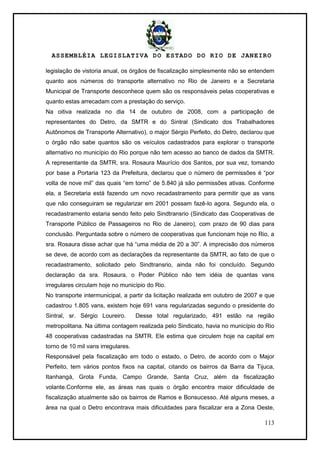 ASSEMBLÉIA LEGISLATIVA DO ESTADO DO RIO DE JANEIRO
113
legislação de vistoria anual, os órgãos de fiscalização simplesmente não se entendem
quanto aos números do transporte alternativo no Rio de Janeiro e a Secretaria
Municipal de Transporte desconhece quem são os responsáveis pelas cooperativas e
quanto estas arrecadam com a prestação do serviço.
Na oitiva realizada no dia 14 de outubro de 2008, com a participação de
representantes do Detro, da SMTR e do Sintral (Sindicato dos Trabalhadores
Autônomos de Transporte Alternativo), o major Sérgio Perfeito, do Detro, declarou que
o órgão não sabe quantos são os veículos cadastrados para explorar o transporte
alternativo no município do Rio porque não tem acesso ao banco de dados da SMTR.
A representante da SMTR, sra. Rosaura Maurício dos Santos, por sua vez, tomando
por base a Portaria 123 da Prefeitura, declarou que o número de permissões é ―por
volta de nove mil‖ das quais ―em torno‖ de 5.840 já são permissões ativas. Conforme
ela, a Secretaria está fazendo um novo recadastramento para permitir que as vans
que não conseguiram se regularizar em 2001 possam fazê-lo agora. Segundo ela, o
recadastramento estaria sendo feito pelo Sindtransrio (Sindicato das Cooperativas de
Transporte Público de Passageiros no Rio de Janeiro), com prazo de 90 dias para
conclusão. Perguntada sobre o número de cooperativas que funcionam hoje no Rio, a
sra. Rosaura disse achar que há ―uma média de 20 a 30‖. A imprecisão dos números
se deve, de acordo com as declarações da representante da SMTR, ao fato de que o
recadastramento, solicitado pelo Sindtransrio, ainda não foi concluído. Segundo
declaração da sra. Rosaura, o Poder Público não tem idéia de quantas vans
irregulares circulam hoje no município do Rio.
No transporte intermunicipal, a partir da licitação realizada em outubro de 2007 e que
cadastrou 1.805 vans, existem hoje 691 vans regularizadas segundo o presidente do
Sintral, sr. Sérgio Loureiro. Desse total regularizado, 491 estão na região
metropolitana. Na última contagem realizada pelo Sindicato, havia no município do Rio
48 cooperativas cadastradas na SMTR. Ele estima que circulem hoje na capital em
torno de 10 mil vans irregulares.
Responsável pela fiscalização em todo o estado, o Detro, de acordo com o Major
Perfeito, tem vários pontos fixos na capital, citando os bairros da Barra da Tijuca,
Itanhangá, Grota Funda, Campo Grande, Santa Cruz, além da fiscalização
volante.Conforme ele, as áreas nas quais o órgão encontra maior dificuldade de
fiscalização atualmente são os bairros de Ramos e Bonsucesso. Até alguns meses, a
área na qual o Detro encontrava mais dificuldades para fiscalizar era a Zona Oeste,
 