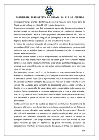 ASSEMBLÉIA LEGISLATIVA DO ESTADO DO RIO DE JANEIRO
114
em especial Campo Grande e Santa Cruz. Segundo o major, no ponto fixo da Barra da
Tijuca são aprendidos em média 30 a 40 veículos diariamente.
O procedimento adotado pelo Detro quando da apreensão dos carros irregulares é
levá-los para os depósitos da Prefeitura. Para reavê-los, os proprietários precisam do
termo de liberação do Detran e fazer o pagamento das taxas cobradas pelo Detro. O
valor da multa por transporte irregular de passageiros é de R$ 1.800. Se houver
flagrante de reincidência no prazo de um ano, a multa dobra de valor.
A retirada do veículo de circulação só seria possível se a Lei do Desemplacamento,
aprovada em 2002 e com vigência para todo o estado, estivesse sendo cumprida. A lei
determina que os veículos flagrados realizando transporte irregular de passageiros
tenham a placa apreendida.
Conforme o major Perfeito, o veículo irregular deveria ser encaminhado pelo Detro ao
Detran, o que não é feito porque não existe no Detran quem receba um carro nessas
condições. Ele credita o descumprimento da lei ao fato de que falta uma regularização,
uma vez que o proprietário perde um bem, pois o carro sem placa não serve para mais
nada, só para sucata.
Em depoimento prestado à CPI no dia 21 de outubro, o representante do Detran, sr.
Rodrigo da Silva Ferreira, esclareceu que o Código de Trânsito estabelece que a placa
é atribuída ao veículo, surge com o registro desse veículo e o acompanha até a baixa.
Os veículos que fazem transporte de passageiros recebem a placa vermelha. Se um
veículo não legalizado para transporte de passageiros utiliza a placa vermelha, o
Código prevê a apreensão da placa. Neste caso, o proprietário pode procurar um
posto do Detran, providenciar a troca para a placa correta, a cinza, e voltar a circular.
O sr. Rodrigo defende esse procedimento considerando o desemplacamento definitivo,
que representa a perda do veículo, um ato inconstitucional por ferir o direito da
propriedade.
Ainda na oitiva do dia 14 de outubro, ao descrever a estrutura de funcionamento do
transporte alternativo, o sr. Sergio Loureiro destacou a necessidade de ser feita uma
distinção para que não sejam todos tratados como ―farinha do mesmo saco‖. Segundo
ele, o Sintral é a entidade que representa os trabalhadores legalizados, isto é, os que
possuem uma permissão concedida pelo município para oferecer o serviço de
transporte alternativo. O sr. Sergio Loureiro considera a ação das milícias no setor
como resultado da falta de intervenção do poder concedente, creditando ao
cadastramento ―mal feito‖ o início da disputa de espaço, de linhas e de cooperativas.
 
