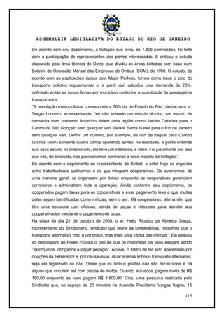 ASSEMBLÉIA LEGISLATIVA DO ESTADO DO RIO DE JANEIRO
115
De acordo com seu depoimento, a licitação que levou às 1.805 permissões, foi feita
sem a participação de representantes das partes interessadas. E criticou o estudo
elaborado pela área técnica do Detro, que dividiu as áreas licitadas com base num
Boletim de Operação Mensal das Empresas de Ônibus (BOM), de 1998. O estudo, de
acordo com as explicações dadas pelo Major Perfeito, tomou como base o pico do
transporte coletivo regulamentar e, a partir daí, calculou uma demanda de 20%,
definindo então as novas linhas por município conforme a quantidade de passageiros
transportados.
―A população metropolitana corresponde a 76% da do Estado do Rio‖, destacou o sr.
Sérgio Loureiro, acrescentando: ―eu não entendo um estudo técnico, um estudo de
demanda num processo licitatório deixar uma região como Jardim Catarina para o
Centro de São Gonçalo sem qualquer van. Deixar Santa Isabel para o Rio de Janeiro
sem qualquer van. Definir um número, por exemplo, de van de Itaguaí para Campo
Grande (com) somente quatro carros operando. Então, na realidade, a gente entende
que esse estudo foi direcionado, ele teve um interesse, é claro. Foi justamente por isso
que nós, do sindicato, nos posicionamos contrários a esse modelo de licitação.‖
De acordo com o depoimento do representante do Sintral, o setor hoje se organiza
entre trabalhadores autônomos e os que integram cooperativas. Os autônomos, de
uma maneira geral, se organizam por linhas enquanto as cooperativas gerenciam
corredores e administram toda a operação. Ainda conforme seu depoimento, os
cooperados pagam taxas para as cooperativas e esse pagamento leva a que muitas
delas sejam identificadas como milícias, sem o ser. Há cooperativas, afirma ele, que
têm uma estrutura com oficinas, venda de peças e reboques para atender aos
cooperativados mediante o pagamento de taxas.
Na oitiva do dia 21 de outubro de 2008, o sr. Helio Ricardo de Almeida Souza,
representante do Sindtransrio, sindicato que reúne as cooperativas, ressalvou que o
transporte alternativo ―não é um braço, mas mais uma vítima das milícias‖. Ele atribuiu
ao despreparo do Poder Público o fato de que os motoristas de vans estejam sendo
―extorquidos, obrigados a pagar pedágio‖. Acusou o Detro de ter sido aparelhado por
doações da Fetranspor e, por causa disso, atuar apenas sobre o transporte alternativo,
seja ele legalizado ou não. Disse que os ônibus piratas não são fiscalizados e há
alguns que circulam até com placas de motos. Quando autuados, pagam multa de R$
190,00 enquanto as vans pagam R$ 1.800,00. Citou uma pesquisa realizada pelo
Sindicato que, no espaço de 20 minutos na Avenida Presidente Vargas flagrou 15
 
