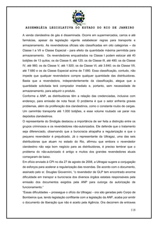 ASSEMBLÉIA LEGISLATIVA DO ESTADO DO RIO DE JANEIRO
118
A venda clandestina de gás é disseminada. Ocorre em supermercados, carros e até
farmácias, apesar da legislação vigente estabelecer regras para transporte e
armazenamento. As revendedoras oficiais são classificadas em oito categorias – da
Classe I a VII e Classe Especial - para efeito da quantidade máxima permitida para
armazenamento. Os revendedores enquadrados na Classe I podem estocar até 40
botijões de 13 quilos; os da Classe II, até 120; os da Classe III, até 480; os da Classe
IV, até 960; os da Classe V, até 1.920; os da Classe VI, até 3.840; os da Classe VII,
até 7.680 e os da Classe Especial acima de 7.680. Essa classificação, contudo, não
impede que qualquer revendedora compre qualquer quantidade das distribuidoras.
Basta que a revendedora, independentemente da classificação, alegue que a
quantidade solicitada terá comprador imediato e, portanto, sem necessidade de
armazenamento, para adquirir o produto.
Conforme a ANP, as distribuidoras têm a relação das credenciadas, inclusive com
endereço, para emissão de nota fiscal. O problema é que o setor enfrenta graves
problemas, além da proliferação dos clandestinos, como o constante roubo de cargas.
Um caminhão transporta até 1.000 botijões, e esse volume roubado vai parar nos
depósitos clandestinos.
O representante do Sindigás destacou a importância de ser feita a distinção entre os
grupos criminosos e os revendedores não-autorizados. Ele defende que o tratamento
seja diferenciado, observando que a burocracia atrapalha a regularização e que o
pequeno revendedor é prejudicado. Já o representante da Ultragaz, uma das seis
distribuidoras que atuam no estado do Rio, afirmou que embora o revendedor
clandestino não seja bom negócio para as distribuidoras, é preciso lembrar que o
problema do não-autorizado é antigo e muitos dos grandes revendedores atuais
começaram de baixo.
Em ofício enviado à CPI no dia 27 de agosto de 2008, a Ultragaz sugere a conjugação
de esforços para acelerar a regularização das revendas. De acordo com o documento,
assinado pelo sr. Douglas Giovannini, ―o revendedor de GLP tem encontrado enorme
dificuldade em transpor a burocracia dos diversos órgãos estatais responsáveis pela
emissão dos documentos exigidos pela ANP para outorga da autorização de
funcionamento.‖
―Essas dificuldades – prossegue o ofício da Ultragaz - ora são geradas pelo Corpo de
Bombeiros que, tendo legislação conflitante com a legislação da ANP, acaba por emitir
o documento de liberação que não é aceito pela Agência. Ora decorrem de entraves
 