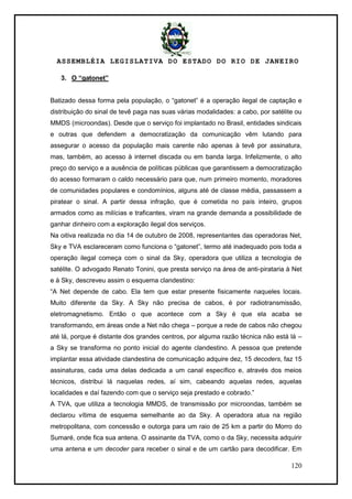 ASSEMBLÉIA LEGISLATIVA DO ESTADO DO RIO DE JANEIRO
120
3. O “gatonet”
Batizado dessa forma pela população, o ―gatonet‖ é a operação ilegal de captação e
distribuição do sinal de tevê paga nas suas várias modalidades: a cabo, por satélite ou
MMDS (microondas). Desde que o serviço foi implantado no Brasil, entidades sindicais
e outras que defendem a democratização da comunicação vêm lutando para
assegurar o acesso da população mais carente não apenas à tevê por assinatura,
mas, também, ao acesso à internet discada ou em banda larga. Infelizmente, o alto
preço do serviço e a ausência de políticas públicas que garantissem a democratização
do acesso formaram o caldo necessário para que, num primeiro momento, moradores
de comunidades populares e condomínios, alguns até de classe média, passassem a
piratear o sinal. A partir dessa infração, que é cometida no país inteiro, grupos
armados como as milícias e traficantes, viram na grande demanda a possibilidade de
ganhar dinheiro com a exploração ilegal dos serviços.
Na oitiva realizada no dia 14 de outubro de 2008, representantes das operadoras Net,
Sky e TVA esclareceram como funciona o ―gatonet‖, termo até inadequado pois toda a
operação ilegal começa com o sinal da Sky, operadora que utiliza a tecnologia de
satélite. O advogado Renato Tonini, que presta serviço na área de anti-pirataria à Net
e à Sky, descreveu assim o esquema clandestino:
―A Net depende de cabo. Ela tem que estar presente fisicamente naqueles locais.
Muito diferente da Sky. A Sky não precisa de cabos, é por radiotransmissão,
eletromagnetismo. Então o que acontece com a Sky é que ela acaba se
transformando, em áreas onde a Net não chega – porque a rede de cabos não chegou
até lá, porque é distante dos grandes centros, por alguma razão técnica não está lá –
a Sky se transforma no ponto inicial do agente clandestino. A pessoa que pretende
implantar essa atividade clandestina de comunicação adquire dez, 15 decoders, faz 15
assinaturas, cada uma delas dedicada a um canal específico e, através dos meios
técnicos, distribui lá naquelas redes, aí sim, cabeando aquelas redes, aquelas
localidades e daí fazendo com que o serviço seja prestado e cobrado.‖
A TVA, que utiliza a tecnologia MMDS, de transmissão por microondas, também se
declarou vítima de esquema semelhante ao da Sky. A operadora atua na região
metropolitana, com concessão e outorga para um raio de 25 km a partir do Morro do
Sumaré, onde fica sua antena. O assinante da TVA, como o da Sky, necessita adquirir
uma antena e um decoder para receber o sinal e de um cartão para decodificar. Em
 