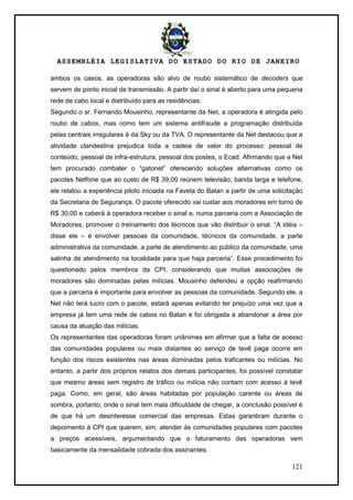 ASSEMBLÉIA LEGISLATIVA DO ESTADO DO RIO DE JANEIRO
121
ambos os casos, as operadoras são alvo de roubo sistemático de decoders que
servem de ponto inicial de transmissão. A partir daí o sinal é aberto para uma pequena
rede de cabo local e distribuído para as residências.
Segundo o sr. Fernando Mousinho, representante da Net, a operadora é atingida pelo
roubo de cabos, mas como tem um sistema antifraude a programação distribuída
pelas centrais irregulares é da Sky ou da TVA. O representante da Net destacou que a
atividade clandestina prejudica toda a cadeia de valor do processo: pessoal de
conteúdo, pessoal de infra-estrutura, pessoal dos postes, o Ecad. Afirmando que a Net
tem procurado combater o ―gatonet‖ oferecendo soluções alternativas como os
pacotes Netfone que ao custo de R$ 39,00 reúnem televisão, banda larga e telefone,
ele relatou a experiência piloto iniciada na Favela do Batan a partir de uma solicitação
da Secretaria de Segurança. O pacote oferecido vai custar aos moradores em torno de
R$ 30,00 e caberá à operadora receber o sinal e, numa parceria com a Associação de
Moradores, promover o treinamento dos técnicos que vão distribuir o sinal. ―A idéia –
disse ele – é envolver pessoas da comunidade, técnicos da comunidade, a parte
administrativa da comunidade, a parte de atendimento ao público da comunidade, uma
salinha de atendimento na localidade para que haja parceria‖. Esse procedimento foi
questionado pelos membros da CPI, considerando que muitas associações de
moradores são dominadas pelas milícias. Mousinho defendeu a opção reafirmando
que a parceria é importante para envolver as pessoas da comunidade. Segundo ele, a
Net não terá lucro com o pacote, estará apenas evitando ter prejuízo uma vez que a
empresa já tem uma rede de cabos no Batan e foi obrigada a abandonar a área por
causa da atuação das milícias.
Os representantes das operadoras foram unânimes em afirmar que a falta de acesso
das comunidades populares ou mais distantes ao serviço de tevê paga ocorre em
função dos riscos existentes nas áreas dominadas pelos traficantes ou milícias. No
entanto, a partir dos próprios relatos dos demais participantes, foi possível constatar
que mesmo áreas sem registro de tráfico ou milícia não contam com acesso à tevê
paga. Como, em geral, são áreas habitadas por população carente ou áreas de
sombra, portanto, onde o sinal tem mais dificuldade de chegar, a conclusão possível é
de que há um desinteresse comercial das empresas. Estas garantiram durante o
depoimento à CPI que querem, sim, atender às comunidades populares com pacotes
a preços acessíveis, argumentando que o faturamento das operadoras vem
basicamente da mensalidade cobrada dos assinantes.
 