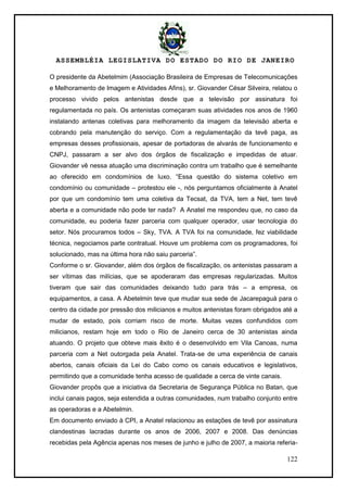 ASSEMBLÉIA LEGISLATIVA DO ESTADO DO RIO DE JANEIRO
122
O presidente da Abetelmim (Associação Brasileira de Empresas de Telecomunicações
e Melhoramento de Imagem e Atividades Afins), sr. Giovander César Silveira, relatou o
processo vivido pelos antenistas desde que a televisão por assinatura foi
regulamentada no país. Os antenistas começaram suas atividades nos anos de 1960
instalando antenas coletivas para melhoramento da imagem da televisão aberta e
cobrando pela manutenção do serviço. Com a regulamentação da tevê paga, as
empresas desses profissionais, apesar de portadoras de alvarás de funcionamento e
CNPJ, passaram a ser alvo dos órgãos de fiscalização e impedidas de atuar.
Giovander vê nessa atuação uma discriminação contra um trabalho que é semelhante
ao oferecido em condomínios de luxo. ―Essa questão do sistema coletivo em
condomínio ou comunidade – protestou ele -, nós perguntamos oficialmente à Anatel
por que um condomínio tem uma coletiva da Tecsat, da TVA, tem a Net, tem tevê
aberta e a comunidade não pode ter nada? A Anatel me respondeu que, no caso da
comunidade, eu poderia fazer parceria com qualquer operador, usar tecnologia do
setor. Nós procuramos todos – Sky, TVA. A TVA foi na comunidade, fez viabilidade
técnica, negociamos parte contratual. Houve um problema com os programadores, foi
solucionado, mas na última hora não saiu parceria‖.
Conforme o sr. Giovander, além dos órgãos de fiscalização, os antenistas passaram a
ser vítimas das milícias, que se apoderaram das empresas regularizadas. Muitos
tiveram que sair das comunidades deixando tudo para trás – a empresa, os
equipamentos, a casa. A Abetelmin teve que mudar sua sede de Jacarepaguá para o
centro da cidade por pressão dos milicianos e muitos antenistas foram obrigados até a
mudar de estado, pois corriam risco de morte. Muitas vezes confundidos com
milicianos, restam hoje em todo o Rio de Janeiro cerca de 30 antenistas ainda
atuando. O projeto que obteve mais êxito é o desenvolvido em Vila Canoas, numa
parceria com a Net outorgada pela Anatel. Trata-se de uma experiência de canais
abertos, canais oficiais da Lei do Cabo como os canais educativos e legislativos,
permitindo que a comunidade tenha acesso de qualidade a cerca de vinte canais.
Giovander propôs que a iniciativa da Secretaria de Segurança Pública no Batan, que
inclui canais pagos, seja estendida a outras comunidades, num trabalho conjunto entre
as operadoras e a Abetelmin.
Em documento enviado à CPI, a Anatel relacionou as estações de tevê por assinatura
clandestinas lacradas durante os anos de 2006, 2007 e 2008. Das denúncias
recebidas pela Agência apenas nos meses de junho e julho de 2007, a maioria referia-
 