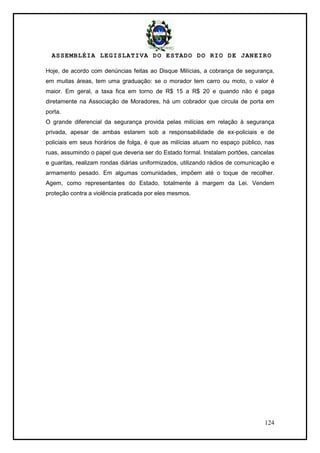 ASSEMBLÉIA LEGISLATIVA DO ESTADO DO RIO DE JANEIRO
124
Hoje, de acordo com denúncias feitas ao Disque Milícias, a cobrança de segurança,
em muitas áreas, tem uma graduação: se o morador tem carro ou moto, o valor é
maior. Em geral, a taxa fica em torno de R$ 15 a R$ 20 e quando não é paga
diretamente na Associação de Moradores, há um cobrador que circula de porta em
porta.
O grande diferencial da segurança provida pelas milícias em relação à segurança
privada, apesar de ambas estarem sob a responsabilidade de ex-policiais e de
policiais em seus horários de folga, é que as milícias atuam no espaço público, nas
ruas, assumindo o papel que deveria ser do Estado formal. Instalam portões, cancelas
e guaritas, realizam rondas diárias uniformizados, utilizando rádios de comunicação e
armamento pesado. Em algumas comunidades, impõem até o toque de recolher.
Agem, como representantes do Estado, totalmente à margem da Lei. Vendem
proteção contra a violência praticada por eles mesmos.
 