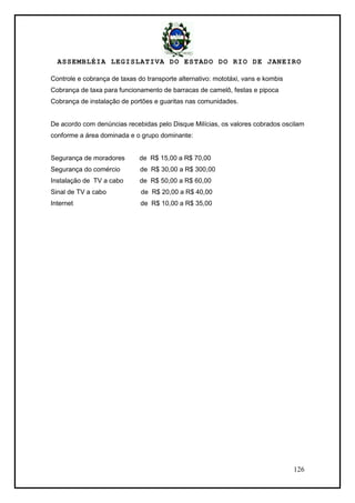 ASSEMBLÉIA LEGISLATIVA DO ESTADO DO RIO DE JANEIRO
126
Controle e cobrança de taxas do transporte alternativo: mototáxi, vans e kombis
Cobrança de taxa para funcionamento de barracas de camelô, festas e pipoca
Cobrança de instalação de portões e guaritas nas comunidades.
De acordo com denúncias recebidas pelo Disque Milícias, os valores cobrados oscilam
conforme a área dominada e o grupo dominante:
Segurança de moradores de R$ 15,00 a R$ 70,00
Segurança do comércio de R$ 30,00 a R$ 300,00
Instalação de TV a cabo de R$ 50,00 a R$ 60,00
Sinal de TV a cabo de R$ 20,00 a R$ 40,00
Internet de R$ 10,00 a R$ 35,00
 