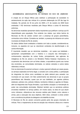 ASSEMBLÉIA LEGISLATIVA DO ESTADO DO RIO DE JANEIRO
128
A criação de um Disque Milícia para viabilizar a participação da sociedade no
esclarecimento da ação das milícias foi a primeira deliberação da CPI tão logo foi
instalada. No período de 30 de junho de 2008 a 31 de outubro de 2008 foram
analisadas 1.162 denúncias recebidas pelo Disque Milícia e outras 42 denúncias
anônimas.
As denúncias recebidas apresentam dados importantes que justificam o serviço que foi
disponibilizado para população. Fica evidente nos relatos, que vários bairros do
Município do Rio de Janeiro contam com a presença de grupos paramilitares,
conhecidos como milícias. Constatou-se, também, a presença de milicianos em outros
municípios do Estado do Rio de Janeiro.
Os dados obtidos foram analisados e tratados com toda a cautela, considerando-se,
inclusive, os aspectos em que se vislumbram conteúdos de desinformação e de
contra-informação.
É importante ressaltar que as denúncias recebidas - em quase sua totalidade -
apresentam compatibilidade com o histórico e o conjunto das informações e
conhecimentos adquiridos de outras fontes, principalmente, das agências de
inteligência do Rio de Janeiro e do Ministério Público Estadual. Impressiona, no
cruzamento das denúncias com as fontes citadas, a equivalência quanto aos nomes
dos envolvidos, as comunidades dominadas, os valores cobrados e outros dados
referentes a milícias.
Com as denúncias foi possível conhecer o modus operandi utilizado por esses grupos,
os serviços explorados de forma ilegal, a conexão com a área política, a participação
de integrantes da milícia como candidatos ao pleito eleitoral para vereador nos
municípios em que atuam. Um fator predominante nas denúncias é que os grupos
paramilitares são liderados, quase que em sua totalidade, por agentes públicos
estaduais: policiais civis, policiais militares, bombeiros militares e agentes do Desipe,
além de integrantes das Forças Armadas, o que facilita a atuação e a manutenção do
poder nas comunidades dominadas. Mostram também que os servidores públicos
envolvidos trabalham no serviço público, em muitos casos, na área em que atuam
como milicianos, utilizando-se dos recursos cedidos pelo Estado, como viaturas e
armas, para a execução dos seus objetivos. Além disso, contavam e ainda contam
com a conivência de policiais da delegacia e do batalhão da área.
O Município do Rio de Janeiro concentra grande parte dos grupos chamados de
milícias. Para o mapeamento da área de atuação dos milicianos utilizou-se a mesma
 