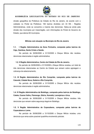 ASSEMBLÉIA LEGISLATIVA DO ESTADO DO RIO DE JANEIRO
129
divisão geográfica da Prefeitura da Cidade do Rio de Janeiro, de acordo com o
coletado no Portal da Prefeitura: 160 bairros divididos em 33 RA - Regiões
Administrativas, onde se concentra a maioria das denúncias. Optou-se ainda pela
divisão dos municípios por mesorregião, com informações do Portal do Governo do
Estado, que elenca 92 municípios.
Milícias com atuação no Município do Rio de Janeiro
1.1. I Região Administrativa da Zona Portuária, composta pelos bairros do
Caju, Gamboa, Santo Cristo e Saúde.
No período de 30/06/2008 a 31/10/2008 o Disque Milícia não recebeu
denúncias relacionadas à região administrativa.
1.2. II Região Administrativa, Centro da Cidade do Rio de Janeiro.
No período de 30/06/2008 a 31/10/2008 o Disque Milícia recebeu um total de
três denúncias relacionadas ao Centro da Cidade que versam sobre agiotagem e
cobrança de estacionamento.
1.3. III Região Administrativa do Rio Comprido, composta pelos bairros do
Catumbi, Cidade Nova, Estácio e Rio Comprido.
No período de 30/06/2008 a 31/10/2008 o Disque Milícia não recebeu
denúncias relacionadas à região administrativa.
1.4. IV Região Administrativa de Botafogo, composta pelos bairros de Botafogo,
Catete, Cosme Velho, Flamengo, Glória, Humaitá, Laranjeiras e Urca.
No período de 30/06/2008 a 31/10/2008 o Disque Milícia recebeu três
denúncias que versam sobre segurança ilegal em Botafogo.
1.5. V Região Administrativa de Copacabana, composta pelos bairros de
Copacabana e Leme.
No período de 30/06/2008 a 31/10/2008 o Disque Milícia recebeu uma
denúncia que versa sobre possível quadrilha envolvendo policiais.
 
