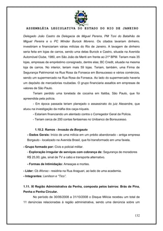 ASSEMBLÉIA LEGISLATIVA DO ESTADO DO RIO DE JANEIRO
132
Delegado João Castro da Delegacia de Miguel Pereira, PM Toni do Batalhão de
Miguel Pereira e o PC Winder Burock Moreno. Os citados lavariam dinheiro,
investiriam e financiariam várias milícias do Rio de Janeiro. A lavagem de dinheiro
seria feita em lojas de carros, sendo uma delas Burock e Castro, situada na Avenida
Automóvel Clube, 1980, em São João de Meriti em frente ao 21º BPM. Teriam mais 35
lojas, empresas de empréstimo consignado, dentre elas; BC Credit, situada na mesma
loja de carros. No interior, teriam mais 59 lojas. Teriam, também, uma Firma de
Segurança Patrimonial na Rua Rosa da Fonseca em Bonsucesso e vários comércios,
sendo um supermercado na Rua Rosa da Fonseca. Ao lado do supermercado haveria
um depósito de mercadorias roubadas. O grupo financiaria assaltos em empresas de
valores de São Paulo.
Teriam perdido uma tonelada de cocaína em Itatiba, São Paulo, que foi
apreendida pela polícia.
- Em época passada teriam planejado o assassinato do juiz Alexandre, que
atuou na investigação da máfia dos caça-níqueis.
- Estariam financiando um atentado contra o Corregedor Geral da Polícia.
- Teriam cerca de 200 contas fantasmas no Unibanco de Bonsucesso.
1.10.2. Ramos - Invasão da Borgauto
- Dados Gerais: Início de uma milícia em um prédio abandonado - antiga empresa
Borgauto - localizado na Avenida Brasil, que foi transformado em uma favela.
- Grupo formado por: Civis e policial militar.
- Exploração irregular de serviços com cobrança de: Segurança de moradores
R$ 25,00; gás, sinal de TV a cabo e transporte alternativo.
- Formas de Intimidação: Ameaças e mortes.
- Líder: Cb Afonso - residiria na Rua Araguari, ao lado de uma academia.
- Integrantes: Lenilson e “Tico”.
1.11. XI Região Administrativa da Penha, composta pelos bairros: Brás de Pina,
Penha e Penha Circular.
No período de 30/06/2008 a 31/10/2008 o Disque Milícia recebeu um total de
11 denúncias relacionadas à região administrativa, sendo uma denúncia sobre um
 
