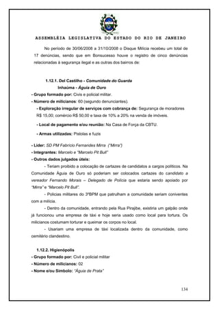 ASSEMBLÉIA LEGISLATIVA DO ESTADO DO RIO DE JANEIRO
134
No período de 30/06/2008 a 31/10/2008 o Disque Milícia recebeu um total de
17 denúncias, sendo que em Bonsucesso houve o registro de cinco denúncias
relacionadas à segurança ilegal e as outras dos bairros de:
1.12.1. Del Castilho - Comunidade do Guarda
Inhaúma - Águia de Ouro
- Grupo formado por: Civis e policial militar.
- Número de milicianos: 60 (segundo denunciantes).
- Exploração irregular de serviços com cobrança de: Segurança de moradores
R$ 15,00; comércio R$ 50,00 e taxa de 10% a 20% na venda de imóveis.
- Local de pagamento e/ou reunião: Na Casa de Força da CBTU.
- Armas utilizadas: Pistolas e fuzis
- Líder: SD PM Fabrício Fernandes Mirra (“Mirra”)
- Integrantes: Marcelo e “Marcelo Pit Bull”
- Outros dados julgados úteis:
- Teriam proibido a colocação de cartazes de candidatos a cargos políticos. Na
Comunidade Águia de Ouro só poderiam ser colocados cartazes do candidato a
vereador Fernando Morais – Delegado de Polícia que estaria sendo apoiado por
“Mirra” e “Marcelo Pit Bull”.
- Policias militares do 3ºBPM que patrulham a comunidade seriam coniventes
com a milícia.
- Dentro da comunidade, entrando pela Rua Pirajibe, existiria um galpão onde
já funcionou uma empresa de táxi e hoje seria usado como local para tortura. Os
milicianos costumam torturar e queimar os corpos no local.
- Usariam uma empresa de táxi localizada dentro da comunidade, como
cemitério clandestino.
1.12.2. Higienópolis
- Grupo formado por: Civil e policial militar
- Número de milicianos: 02
- Nome e/ou Símbolo: “Águia de Prata”
 