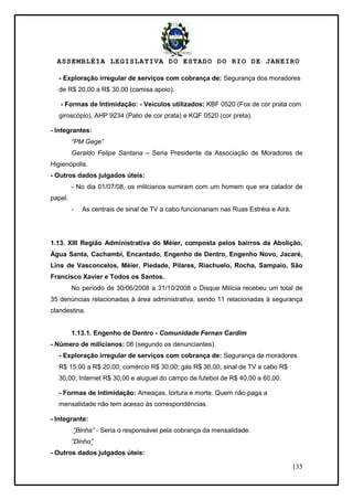 ASSEMBLÉIA LEGISLATIVA DO ESTADO DO RIO DE JANEIRO
135
- Exploração irregular de serviços com cobrança de: Segurança dos moradores
de R$ 20,00 a R$ 30,00 (camisa apoio).
- Formas de Intimidação: - Veículos utilizados: KBF 0520 (Fox de cor prata com
giroscópio), AHP 9234 (Palio de cor prata) e KQF 0520 (cor preta).
- Integrantes:
“PM Gege”
Geraldo Felipe Santana – Seria Presidente da Associação de Moradores de
Higienópolis.
- Outros dados julgados úteis:
- No dia 01/07/08, os milicianos sumiram com um homem que era catador de
papel.
- As centrais de sinal de TV a cabo funcionariam nas Ruas Estréia e Airá.
1.13. XIII Região Administrativa do Méier, composta pelos bairros da Abolição,
Água Santa, Cachambi, Encantado, Engenho de Dentro, Engenho Novo, Jacaré,
Lins de Vasconcelos, Méier, Piedade, Pilares, Riachuelo, Rocha, Sampaio, São
Francisco Xavier e Todos os Santos.
No período de 30/06/2008 a 31/10/2008 o Disque Milícia recebeu um total de
35 denúncias relacionadas à área administrativa, sendo 11 relacionadas à segurança
clandestina.
1.13.1. Engenho de Dentro - Comunidade Fernan Cardim
- Número de milicianos: 08 (segundo os denunciantes).
- Exploração irregular de serviços com cobrança de: Segurança de moradores
R$ 15,00 a R$ 20,00; comércio R$ 30,00; gás R$ 36,00; sinal de TV a cabo R$
30,00; Internet R$ 30,00 e aluguel do campo de futebol de R$ 40,00 a 60,00.
- Formas de Intimidação: Ameaças, tortura e morte. Quem não paga a
mensalidade não tem acesso às correspondências.
- Integrante:
“Binha” - Seria o responsável pela cobrança da mensalidade.
“Dinho”
- Outros dados julgados úteis:
 