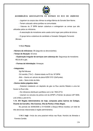 ASSEMBLÉIA LEGISLATIVA DO ESTADO DO RIO DE JANEIRO
136
- Jogariam os corpos das vítimas na antiga fábrica de Sorvete Sem Nome.
- Teriam colocado vários portões na comunidade.
- Viaturas do 3º BPM dariam cobertura e entregariam as armas que são
utilizadas pelos os milicianos.
- A associação de moradores seria usada como lugar para prática de tortura.
- O grupo teria a cobertura do candidato a Vereador Delegado Fernando
Moraes.
1.13.2. Pilares
- Número de milicianos: 08 (segundo os denunciantes).
- Tempo de Atuação: 02 anos
- Exploração irregular de serviços com cobrança de: Segurança de moradores
R$ 20,00 e gás.
- Formas de Intimidação: Ameaças
- Integrantes:
Sgt Ref Moraes
Cb Ivanildo (“Tim”) – Estaria lotado na P2 do 16º BPM.
Aldo – Usaria um veículo de placa KZW 0151 (Golf prata).
João – Seria irmão de Aldo.
- Outros dados julgados úteis:
- Estariam instalando um depósito de gás na Rua Jacinto Rebelo e uma lan
house na Rua Lídia.
- Os milicianos distribuem panfletos com o tel. 7843.2712.
- Usariam os veículos da polícia civil da 24ªDP e Polinter de placas LKP 5656,
LHC 9760 e LAH 8173.
1.14. XIV Região Administrativa de Irajá, composta pelos bairros de Colégio,
Vicente de Carvalho, Vila Cosmos, Vila da Penha e Vista Alegre.
No período de 30/06/2008 a 31/10/2008 o Disque Milícia recebeu um total de
três denúncias relacionadas à região administrativa.
1.14.1. Irajá - Início de uma possível milícia nas Ruas: Honório de Almeida e
Ferreira Cantão.
 