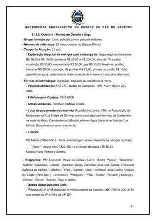 ASSEMBLÉIA LEGISLATIVA DO ESTADO DO RIO DE JANEIRO
141
1.15.5. Quintino - Morros do Dezoito e Saçu
- Grupo formado por: Civis, policiais civis e policiais militares.
- Número de milicianos: 29 (relacionados no Disque Milícia).
- Tempo de Atuação: 01 ano
- Exploração irregular de serviços com cobrança de: Segurança de moradores
R$ 10,00 a R$ 15,00; comércio R$ 20,00 a R$ 200,00; sinal de TV a cabo:
instalação R$ 50,00, mensalidade R$ 20,00; gás R$ 35,00, feirantes, portão,
barracas R$ 20,00, colocação de portões R$ 25,00, chaves do portão R$ 15,00,
garrafão de água, cesta básica, taxa na venda de imóveis e transporte alternativo.
- Formas de Intimidação: Agressão, expulsão da residência e morte.
- Veículos utilizados: KYZ 2779 (placa de Campinas - SP), KWN 1803 e LCV
0505.
- Telefone para Contato: 7645-0506
- Armas utilizadas: Revólver, pistolas e fuzis.
- Local de pagamento e/ou reunião: Rua Martins Junior, 276, na Associação de
Moradores na Rua Torres de Oliveira, numa casa azul com formato de Castelinho,
na sede do Bloco Carnavalesco Bafo do Leão em Água Santa e no final da Rua
Alfredo Gonçalves em uma casa verde.
- Líderes:
PC Márcio (“Marcinho”) - Teria uma tatuagem com o desenho de um tigre no braço.
“Deco” - Usaria o tel. 7823-4621 e o veículo de placa LTR 0333.
Marcos Faria Pereira e Sandro.
- Integrantes: PM Leonardo Paiva da Costa (“Léo”), “André Pipoca”, “Batatinha”,
“Cabral”, Claudácio, “Dande”, Denílson, Diogo, Edmilson José dos Santos, Francisco
Barbosa de Barros (“Paraíba”), “Fred”, “Ganso”, “Gato”, Jeferson, José Carlos Ferreira
da Costa (“Nho Nho“), Lindemário, Português”, “PQD”, Rafael, Reinaldo (“Cabeça”),
“Renan”, “Reros”, Ricardo, Tiago e Willian.
- Outros dados julgados úteis:
- Policiais do 3º BPM apoiariam a milícia usando as viaturas: LKO 7093 e LPD 3158
que seriam do 9º BPM e da 24ª DP.
 