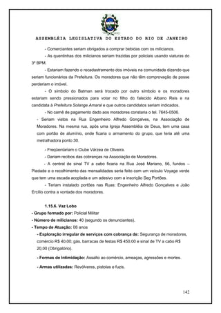 ASSEMBLÉIA LEGISLATIVA DO ESTADO DO RIO DE JANEIRO
142
- Comerciantes seriam obrigados a comprar bebidas com os milicianos.
- As quentinhas dos milicianos seriam trazidas por policiais usando viaturas do
3º BPM.
- Estariam fazendo o recadastramento dos imóveis na comunidade dizendo que
seriam funcionários da Prefeitura. Os moradores que não têm comprovação de posse
perderiam o imóvel.
- O símbolo do Batman será trocado por outro símbolo e os moradores
estariam sendo pressionados para votar no filho do falecido Albano Reis e na
candidata à Prefeitura Solange Amaral e que outros candidatos seriam indicados.
- No carnê de pagamento dado aos moradores constaria o tel. 7645-0506.
- Seriam vistos na Rua Engenheiro Alfredo Gonçalves, na Associação de
Moradores. Na mesma rua, após uma Igreja Assembléia de Deus, tem uma casa
com portão de alumínio, onde ficaria o armamento do grupo, que teria até uma
metralhadora ponto 30.
- Freqüentariam o Clube Várzea de Oliveira.
- Dariam recibos das cobranças na Associação de Moradores.
- A central de sinal TV a cabo ficaria na Rua José Mariano, 56, fundos –
Piedade e o recolhimento das mensalidades seria feito com um veículo Voyage verde
que tem uma escada acoplada e um adesivo com a inscrição Seg Portões.
- Teriam instalado portões nas Ruas: Engenheiro Alfredo Gonçalves e João
Ercílio contra a vontade dos moradores.
1.15.6. Vaz Lobo
- Grupo formado por: Policial Militar
- Número de milicianos: 40 (segundo os denunciantes).
- Tempo de Atuação: 06 anos
- Exploração irregular de serviços com cobrança de: Segurança de moradores,
comércio R$ 40,00; gás, barracas de festas R$ 450,00 e sinal de TV a cabo R$
20,00 (Obrigatório).
- Formas de Intimidação: Assalto ao comércio, ameaças, agressões e mortes.
- Armas utilizadas: Revólveres, pistolas e fuzis.
 