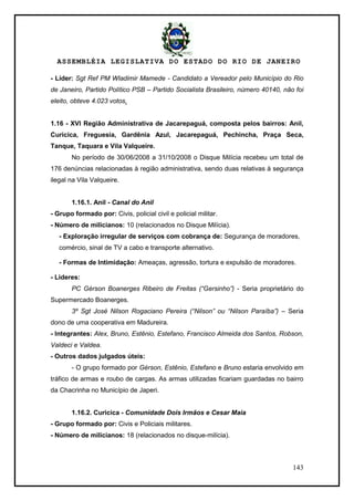 ASSEMBLÉIA LEGISLATIVA DO ESTADO DO RIO DE JANEIRO
143
- Líder: Sgt Ref PM Wladimir Mamede - Candidato a Vereador pelo Município do Rio
de Janeiro, Partido Político PSB – Partido Socialista Brasileiro, número 40140, não foi
eleito, obteve 4.023 votos.
1.16 - XVI Região Administrativa de Jacarepaguá, composta pelos bairros: Anil,
Curicica, Freguesia, Gardênia Azul, Jacarepaguá, Pechincha, Praça Seca,
Tanque, Taquara e Vila Valqueire.
No período de 30/06/2008 a 31/10/2008 o Disque Milícia recebeu um total de
176 denúncias relacionadas à região administrativa, sendo duas relativas à segurança
ilegal na Vila Valqueire.
1.16.1. Anil - Canal do Anil
- Grupo formado por: Civis, policial civil e policial militar.
- Número de milicianos: 10 (relacionados no Disque Milícia).
- Exploração irregular de serviços com cobrança de: Segurança de moradores,
comércio, sinal de TV a cabo e transporte alternativo.
- Formas de Intimidação: Ameaças, agressão, tortura e expulsão de moradores.
- Lideres:
PC Gérson Boanerges Ribeiro de Freitas (“Gersinho”) - Seria proprietário do
Supermercado Boanerges.
3º Sgt José Nilson Rogaciano Pereira (“Nilson” ou “Nilson Paraíba”) – Seria
dono de uma cooperativa em Madureira.
- Integrantes: Alex, Bruno, Estênio, Estefano, Francisco Almeida dos Santos, Robson,
Valdeci e Valdea.
- Outros dados julgados úteis:
- O grupo formado por Gérson, Estênio, Estefano e Bruno estaria envolvido em
tráfico de armas e roubo de cargas. As armas utilizadas ficariam guardadas no bairro
da Chacrinha no Município de Japeri.
1.16.2. Curicica - Comunidade Dois Irmãos e Cesar Maia
- Grupo formado por: Civis e Policiais militares.
- Número de milicianos: 18 (relacionados no disque-milícia).
 