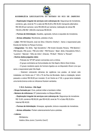 ASSEMBLÉIA LEGISLATIVA DO ESTADO DO RIO DE JANEIRO
144
- Exploração irregular de serviços com cobranças de: Segurança de moradores,
comércio, gás, sinal de TV a cabo de R$ 25,00 a R$ 35,00; transporte alternativo
R$ 300,00 por semana; vans R$ 280,00 por semana; realização de obras R$
150,00 a R$ R$ 1.000,00 e barracas R$ 80,00.
- Formas de Intimidação: Assaltos, agressão, tortura e expulsão de moradores.
- Armas utilizadas: Revólveres, pistolas e fuzis.
- Líder: PM Ref Eduardo José da Silva (“Zézinho Orelha”) - Seria o responsável pela
Escola de Samba no Parque Curicica.
- Integrantes: Ten Brito, “Sgt Geraldinho”, PM André Geraldo Pereira, “PM Betinho”,
PM Cláudio, PM Junior, “PM Jimi Clife”, “PM Pereira”, “Bela”, Brito (“Geraldinho Filho”),
“Luizinho”, “Marcão”, “Olho de Vidro”, Orlando, “Pit Bull”, “Ritche” e “Ronald”.
- Outros dados julgados úteis:
- Policiais da 18ª DP seriam coniventes com a milícia.
- O grupo controlaria as Comunidades de Vila Sapê e Morro Dois Irmãos.
- O grupo receberia apoio de homens ligados ao ex-Deputado Álvaro Lins que
seria o responsável pela Vila Sapê.
- Estariam colocando câmeras de vigilância nos postes. Já teriam sido
instaladas: em frente aos nº 120 e 75 da Rua da Bondade. Após a instalação, teriam
passado a cobrar R$ 90,00 por morador. E em frente ao nº 60, o grupo teria instalado
uma tenda branca onde os milicianos ficariam sentados.
1.16.3. Curicica - Vila Sapê
- Grupo formado por: Civis, policial militar e bombeiro militar.
- Número de milicianos: 07 (relacionados no Disque Milícia).
- Exploração irregular de serviços com cobrança de: Segurança de moradores
R$ 15,00; comércio R$ 80,00; gás R$ 40,00; sinal de TV a Cabo R$ 25,00 e
Internet R$ 40,00.
- Formas de Intimidação: Ameaças, agressão, tortura e expulsão de moradores.
- Armas utilizadas: Portam ostensivamente fuzis e pistolas.
- Lideres:
PM Betinho
Valdino Silva Junior (“Juninho Cerol”)
 