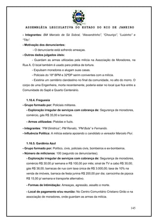 ASSEMBLÉIA LEGISLATIVA DO ESTADO DO RIO DE JANEIRO
145
- Integrantes: BM Marcelo de Sá Sobral, “Alexandrinho”, “Chouriço”, “Luizinho” e
“Tito”.
- Motivação dos denunciantes:
- O denunciante está sofrendo ameaças.
- Outros dados julgados úteis:
- Guardam as armas utilizadas pela milícia na Associação de Moradores, na
Rua A. O local também é usado para prática de tortura.
- Expulsam moradores e alugam suas casas.
- Policiais do 18º BPM e 32ªDP serim coniventes com a milícia.
- Existiria um cemitério clandestino no final da comunidade, no alto do morro. O
corpo de uma Engenheira, morta recentemente, poderia estar no local que fica entre a
Comunidade do Sapê e Quarto Centenário.
1.16.4. Freguesia
- Grupo formado por: Policiais militares.
- Exploração irregular de serviços com cobrança de: Segurança de moradores,
comércio, gás R$ 35,00 e barracas.
- Armas utilizadas: Pistolas e fuzis.
- Integrantes: “PM Dimitrius”, PM Renato, “PM Bula” e Fernando.
- Influência Política: A milícia estaria apoiando o candidato a vereador Marcelo Piuí.
1.16.5. Gardênia Azul
- Grupo formado por: Político, civis, policiais civis, bombeiros e ex-bombeiros.
- Número de milicianos: 100 (segundo os denunciantes).
- Exploração irregular de serviços com cobrança de: Segurança de moradores,
comércio R$ 30,00 p/ semana e R$ 100,00 por mês; sinal de TV a cabo R$ 30,00;
gás R$ 38,00; barracas de rua com taxa única de R$ 3.000,00; taxa de 10% na
venda de imóveis, barraca de festa junina R$ 200,00 por dia; carrocinha de pipoca
R$ 15,00 p/ semana e transporte alternativo.
- Formas de Intimidação: Ameaças, agressão, assalto e morte.
- Local de pagamento e/ou reunião: No Centro Comunitário Cristiano Girão e na
associação de moradores, onde guardam as armas da milícia.
 