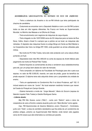 ASSEMBLÉIA LEGISLATIVA DO ESTADO DO RIO DE JANEIRO
148
- Teria a cobertura de Anselmo e do ex-PM Arlindo que teria participado da
chacina da candelária.
- Costumaria se encontrar com o Deputado Natalino e com o ex-Sd PM Luciano
todos os dias em três lugares diferentes: No Franco em frente ao Supermercado
Mundial, no Moinho das Massas e na Oficina do Chopp.
- Teria envolvimento com negócios de máquinas de caça-níqueis.
- Teria chegado no dia 10/07/2008 cerca de 50 máquinas para os bares da Rua
Nova, Velha, Areal e Areal II e sempre que a polícia vai ao local, as máquinas são
retiradas. O depósito das máquinas ficaria no antigo Bingo em frente ao Mult Market e
na Cooperativa das Vans na Antiga RP-1000, onde guardam as armas utilizadas pela
milícia.
- Na morte do PC Félix Tostes, teria sido visto andando com uma viatura oficial,
portando um fuzil.
- Depositaria todo mês R$ 2.900,00 na conta da esposa de André Malvar pelo
pagamento da morte do Policial Félix Tostes.
- Estaria forçando os comerciantes da área a venderem seus estabelecimentos
para ele, por um preço bem abaixo do valor de mercado.
- Teria comprado um diploma da Faculdade de Psicologia para ele e para sua
esposa, no valor de R$ 5.000,00, visando, em caso de prisão, gozar do benefício da
prisão especial. O diploma teria sido adquirido direto com o proprietário da unidade de
ensino.
- Teria um apartamento no Condomínio Rio II no bloco Prudence, aptº 102. O
imóvel estaria em nome de “Junior”. No local estariam residindo homens que vieram
da Favela do Piraquê em Campo Grande.
- Estaria tramando a morte de: “Jorge Macedo”, Maria do Socorro (esposa do
falecido inspetor Félix Tostes) e Getúlio Rodrigues Gama.
- Líderes atuais:
Maj PM Dilo Soares Junior (“Dilo”) - Junto com “Dalmir”, seria o dono da
cooperativa de vans e Kombi e estaria atuando junto com “Beto Bomba” como agiota.
Cap. PM Epaminondas de Queiroz Medeiros Junior (“Queiroz”) - Controlaria,
junto com “Índio”, a área do cemitério clandestino que fica atrás de um condomínio de
prédios antigos, próximo ao Supermercado Mult Market, onde teriam sido jogados
cerca de 50 corpos que são enterrados ou comidos por jacarés.
 