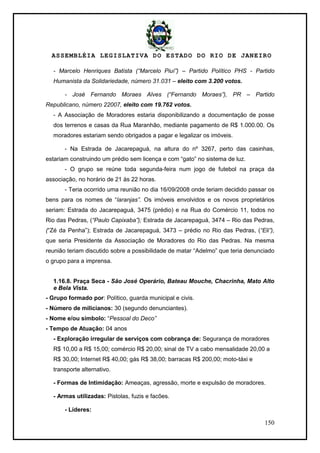 ASSEMBLÉIA LEGISLATIVA DO ESTADO DO RIO DE JANEIRO
150
- Marcelo Henriques Batista (“Marcelo Piuí”) – Partido Político PHS - Partido
Humanista da Solidariedade, número 31.031 – eleito com 3.200 votos.
- José Fernando Moraes Alves (“Fernando Moraes”), PR – Partido
Republicano, número 22007, eleito com 19.762 votos.
- A Associação de Moradores estaria disponibilizando a documentação de posse
dos terrenos e casas da Rua Maranhão, mediante pagamento de R$ 1.000.00. Os
moradores estariam sendo obrigados a pagar e legalizar os imóveis.
- Na Estrada de Jacarepaguá, na altura do nº 3267, perto das casinhas,
estariam construindo um prédio sem licença e com ―gato‖ no sistema de luz.
- O grupo se reúne toda segunda-feira num jogo de futebol na praça da
associação, no horário de 21 às 22 horas.
- Teria ocorrido uma reunião no dia 16/09/2008 onde teriam decidido passar os
bens para os nomes de ―laranjas”. Os imóveis envolvidos e os novos proprietários
seriam: Estrada do Jacarepaguá, 3475 (prédio) e na Rua do Comércio 11, todos no
Rio das Pedras, (“Paulo Capixaba”); Estrada de Jacarepaguá, 3474 – Rio das Pedras,
(―Zé da Penha‖); Estrada de Jacarepaguá, 3473 – prédio no Rio das Pedras, (“Eli”),
que seria Presidente da Associação de Moradores do Rio das Pedras. Na mesma
reunião teriam discutido sobre a possibilidade de matar ―Adelmo‖ que teria denunciado
o grupo para a imprensa.
1.16.8. Praça Seca - São José Operário, Bateau Mouche, Chacrinha, Mato Alto
e Bela Vista.
- Grupo formado por: Político, guarda municipal e civis.
- Número de milicianos: 30 (segundo denunciantes).
- Nome e/ou símbolo: ―Pessoal do Deco”
- Tempo de Atuação: 04 anos
- Exploração irregular de serviços com cobrança de: Segurança de moradores
R$ 10,00 a R$ 15,00; comércio R$ 20,00; sinal de TV a cabo mensalidade 20,00 a
R$ 30,00; Internet R$ 40,00; gás R$ 38,00; barracas R$ 200,00; moto-táxi e
transporte alternativo.
- Formas de Intimidação: Ameaças, agressão, morte e expulsão de moradores.
- Armas utilizadas: Pistolas, fuzis e facões.
- Líderes:
 
