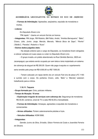 ASSEMBLÉIA LEGISLATIVA DO ESTADO DO RIO DE JANEIRO
153
- Formas de Intimidação: Agressões, seqüestros, expulsão de moradores e
mortes.
- Líderes:
Ex-Deputado Álvaro Lins
“PM Japão” - Usaria um veículo Gol de cor branca.
- Integrantes: PM Jorge, PM Robério, BM Fábio, André, “Andréa Barraqueira”, “Beto”,
Cícero, Júlio, Junior, Jorge, Marcão, Marcelo, “Márcia Boca de Sapo”, “Penha”
(“Bolão”), “Paraíba”, Roberto e “Xuxa”.
- Outros dados julgados úteis:
- Na eleição anterior para o cargo de Deputado, os moradores foram obrigados
a colocar cartazes em suas casas e a votar no Deputado Álvaro Lins.
- O grupo invadiu um prédio abandonado na Rua Cândido Benício, 3835 em
Jacarepaguá, que estaria sendo ocupado por sem tetos e teria implantado um sistema
de cobrança de aluguel de R$ 200,00. Quem não paga é expulso e o apartamento
seria vendido pelo preço de R$ 6.000,00 ou R$ 7.000,00.
- Teriam colocado um rapaz dentro de um veículo Fiat Uno de placa LFC 1183
e sumido com o corpo. Os porteiros Cícero, Júlio, “Beto” e “Marcão” estariam
trabalhando para a milícia.
1.16.11. Taquara
- Grupo formado por: Civis, policiais militares.
- Tempo de Atuação: 10 anos
- Exploração irregular de serviços com cobrança de: Segurança de moradores
R$ 30,00; comércio, sinal de TV a cabo R$ 50,00 a mensalidade.
- Formas de Intimidação: Ameaças, agressões e expulsão de moradores e
comerciantes
- Armas utilizadas: Portam ostensivamente pistolas e fuzis.
- Veículos Utilizados: KOM 0066.
- Integrantes:
Damião Juvino da Silva, Erivaldo, Gilson Ferreira da Costa e Josenilda Ferreira
de Oliveira.
 