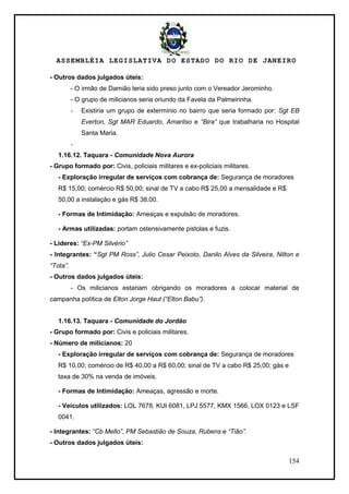 ASSEMBLÉIA LEGISLATIVA DO ESTADO DO RIO DE JANEIRO
154
- Outros dados julgados úteis:
- O irmão de Damião teria sido preso junto com o Vereador Jerominho.
- O grupo de milicianos seria oriundo da Favela da Palmeirinha.
- Existiria um grupo de extermínio no bairro que seria formado por: Sgt EB
Everton, Sgt MAR Eduardo, Amarilso e “Bira” que trabalharia no Hospital
Santa Maria.
-
1.16.12. Taquara - Comunidade Nova Aurora
- Grupo formado por: Civis, policiais militares e ex-policiais militares.
- Exploração irregular de serviços com cobrança de: Segurança de moradores
R$ 15,00; comércio R$ 50,00; sinal de TV a cabo R$ 25,00 a mensalidade e R$
50,00 a instalação e gás R$ 38,00.
- Formas de Intimidação: Ameaças e expulsão de moradores.
- Armas utilizadas: portam ostensivamente pistolas e fuzis.
- Lideres: “Ex-PM Silvério”
- Integrantes: “Sgt PM Ross”, Julio Cesar Peixoto, Danilo Alves da Silveira, Nilton e
“Tota”.
- Outros dados julgados úteis:
- Os milicianos estariam obrigando os moradores a colocar material de
campanha política de Elton Jorge Haut (“Elton Babu”).
1.16.13. Taquara - Comunidade do Jordão
- Grupo formado por: Civis e policiais militares.
- Número de milicianos: 20
- Exploração irregular de serviços com cobrança de: Segurança de moradores
R$ 10,00; comércio de R$ 40,00 a R$ 60,00; sinal de TV a cabo R$ 25,00; gás e
taxa de 30% na venda de imóveis.
- Formas de Intimidação: Ameaças, agressão e morte.
- Veículos utilizados: LOL 7678, KUI 6081, LPJ 5577, KMX 1566, LOX 0123 e LSF
0041.
- Integrantes: “Cb Mello”, PM Sebastião de Souza, Rubens e “Tião”.
- Outros dados julgados úteis:
 
