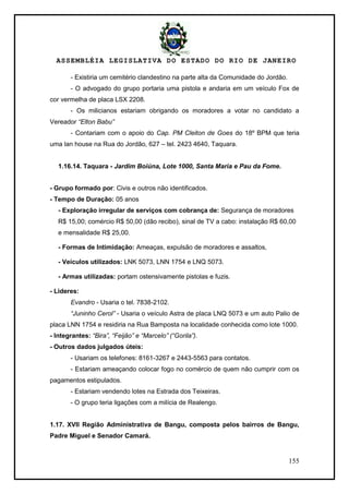 ASSEMBLÉIA LEGISLATIVA DO ESTADO DO RIO DE JANEIRO
155
- Existiria um cemitério clandestino na parte alta da Comunidade do Jordão.
- O advogado do grupo portaria uma pistola e andaria em um veículo Fox de
cor vermelha de placa LSX 2208.
- Os milicianos estariam obrigando os moradores a votar no candidato a
Vereador “Elton Babu”
- Contariam com o apoio do Cap. PM Cleiton de Goes do 18º BPM que teria
uma lan house na Rua do Jordão, 627 – tel. 2423 4640, Taquara.
1.16.14. Taquara - Jardim Boiúna, Lote 1000, Santa Maria e Pau da Fome.
- Grupo formado por: Civis e outros não identificados.
- Tempo de Duração: 05 anos
- Exploração irregular de serviços com cobrança de: Segurança de moradores
R$ 15,00; comércio R$ 50,00 (dão recibo), sinal de TV a cabo: instalação R$ 60,00
e mensalidade R$ 25,00.
- Formas de Intimidação: Ameaças, expulsão de moradores e assaltos,
- Veículos utilizados: LNK 5073, LNN 1754 e LNQ 5073.
- Armas utilizadas: portam ostensivamente pistolas e fuzis.
- Lideres:
Evandro - Usaria o tel. 7838-2102.
“Juninho Cerol” - Usaria o veículo Astra de placa LNQ 5073 e um auto Palio de
placa LNN 1754 e residiria na Rua Bamposta na localidade conhecida como lote 1000.
- Integrantes: “Bira”, “Feijão” e “Marcelo” (“Gorila”).
- Outros dados julgados úteis:
- Usariam os telefones: 8161-3267 e 2443-5563 para contatos.
- Estariam ameaçando colocar fogo no comércio de quem não cumprir com os
pagamentos estipulados.
- Estariam vendendo lotes na Estrada dos Teixeiras.
- O grupo teria ligações com a milícia de Realengo.
1.17. XVII Região Administrativa de Bangu, composta pelos bairros de Bangu,
Padre Miguel e Senador Camará.
 