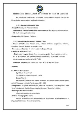 ASSEMBLÉIA LEGISLATIVA DO ESTADO DO RIO DE JANEIRO
156
No período de 30/06/2008 a 31/10/2008 o Disque Milícia recebeu um total de
23 denúncias relacionadas à região administrativa.
1.17.1. Bangu – Guandu do Sena
- Grupo formado por: Policias militares
- Exploração irregular de serviços com cobranças de: Segurança de moradores
R$ 10,00 e transporte alternativo.
- Integrantes: PM Daniel e PM Lucio.
1.17.2. Bangu - Jardim Bangu e Cancela Preta
- Grupo formado por: Policiais civis, policiais militares, ex-policiais militares,
bombeiros militares, agentes do desipe e civis.
- Número de milicianos: 13 (relacionados no Disque Milícia).
- Tempo de Atuação: 01 ano
- Exploração irregular de serviços com cobrança de: Segurança de moradores
R$ 20,00; comércio, gás, garrafão de água, barracas R$ 10,00 a R$ 30,00 por
semana e transporte alternativo R$ 70,00.
- Veículos utilizados: LCJ 4661, LCK 0897, KQD 8034 e MPT 2789.
- Líderes:
Ex-PM Ênio Sena Fiocchi
Sgt Flávio Sena Fiocchi
Sgt Pacheco - Estaria lotado no 1ºBPM.
Desipe Ricardo
PM Marcos - Seria um dos líderes da milícia da Cancela Preta, estaria lotado
no BOPE e usaria o veículo Fiat de placa KOH 4594.
- Integrantes: 2º Sgt PM Ademir Nunes, PM Luiz, PM Marcos, “PM Marquinho”, “PM
Túnel”, Desipe Luiz Claúdio Siqueira, ex Sgt. Enoque, “Gordinho” e Walmir.
- Motivação dos denunciantes:
- Teria sido expulso da comunidade.
- Outros dados julgados úteis:
- André teria vínculo com a Associação de Moradores e teria ligações com o
Deputado Natalino e o Vereador Jerominho.
 