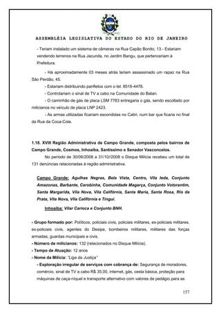ASSEMBLÉIA LEGISLATIVA DO ESTADO DO RIO DE JANEIRO
157
- Teriam instalado um sistema de câmeras na Rua Capão Bonito, 13.- Estariam
vendendo terrenos na Rua Jacunda, no Jardim Bangu, que pertenceriam à
Prefeitura.
- Há aproximadamente 03 meses atrás teriam assassinado um rapaz na Rua
São Perdão, 45.
- Estariam distribuindo panfletos com o tel. 8516-4476.
- Controlariam o sinal de TV a cabo na Comunidade do Batan.
- O caminhão de gás de placa LSM 7783 entregaria o gás, sendo escoltado por
milicianos no veículo de placa LNP 2423.
- As armas utilizadas ficariam escondidas no Catiri, num bar que ficaria no final
da Rua da Coca-Cola.
1.18. XVIII Região Administrativa de Campo Grande, composta pelos bairros de
Campo Grande, Cosmos, Inhoaíba, Santíssimo e Senador Vasconcelos.
No período de 30/06/2008 a 31/10//2008 o Disque Milícia recebeu um total de
131 denúncias relacionadas à região administrativa.
Campo Grande: Agulhas Negras, Bela Vista, Centro, Vila Ieda, Conjunto
Amazonas, Barbante, Carobinha, Comunidade Magarça, Conjunto Votorantim,
Santa Margarida, Vila Nova, Vila Califórnia, Santa Maria, Santa Rosa, Rio da
Prata, Vila Nova, Vila Califórnia e Tinguí.
Inhoaíba: Vilar Carioca e Conjunto BNH.
- Grupo formado por: Políticos, policiais civis, policiais militares, ex-policiais militares,
ex-policiais civis, agentes do Desipe, bombeiros militares, militares das forças
armadas, guardas municipais e civis.
- Número de milicianos: 132 (relacionados no Disque Milícia).
- Tempo de Atuação: 12 anos
- Nome da Milícia: “Liga da Justiça”
- Exploração irregular de serviços com cobrança de: Segurança de moradores,
comércio, sinal de TV a cabo R$ 35,00, internet, gás, cesta básica, proteção para
máquinas de caça-níquel e transporte alternativo com valores de pedágio para as
 