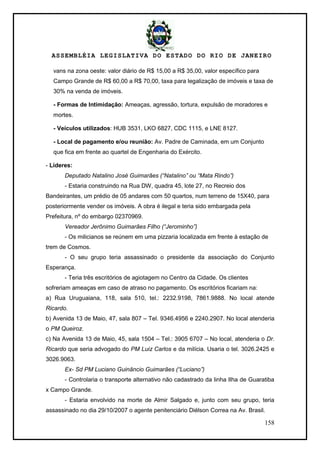 ASSEMBLÉIA LEGISLATIVA DO ESTADO DO RIO DE JANEIRO
158
vans na zona oeste: valor diário de R$ 15,00 a R$ 35,00, valor específico para
Campo Grande de R$ 60,00 a R$ 70,00, taxa para legalização de imóveis e taxa de
30% na venda de imóveis.
- Formas de Intimidação: Ameaças, agressão, tortura, expulsão de moradores e
mortes.
- Veículos utilizados: HUB 3531, LKO 6827, CDC 1115, e LNE 8127.
- Local de pagamento e/ou reunião: Av. Padre de Caminada, em um Conjunto
que fica em frente ao quartel de Engenharia do Exército.
- Líderes:
Deputado Natalino José Guimarães (“Natalino” ou “Mata Rindo”)
- Estaria construindo na Rua DW, quadra 45, lote 27, no Recreio dos
Bandeirantes, um prédio de 05 andares com 50 quartos, num terreno de 15X40, para
posteriormente vender os imóveis. A obra é ilegal e teria sido embargada pela
Prefeitura, nº do embargo 02370969.
Vereador Jerônimo Guimarães Filho (“Jerominho”)
- Os milicianos se reúnem em uma pizzaria localizada em frente à estação de
trem de Cosmos.
- O seu grupo teria assassinado o presidente da associação do Conjunto
Esperança.
- Teria três escritórios de agiotagem no Centro da Cidade. Os clientes
sofreriam ameaças em caso de atraso no pagamento. Os escritórios ficariam na:
a) Rua Uruguaiana, 118, sala 510, tel.: 2232.9198, 7861.9888. No local atende
Ricardo.
b) Avenida 13 de Maio, 47, sala 807 – Tel. 9346.4956 e 2240.2907. No local atenderia
o PM Queiroz.
c) Na Avenida 13 de Maio, 45, sala 1504 – Tel.: 3905 6707 – No local, atenderia o Dr.
Ricardo que seria advogado do PM Luiz Carlos e da milícia. Usaria o tel. 3026.2425 e
3026.9063.
Ex- Sd PM Luciano Guinâncio Guimarães (“Luciano”)
- Controlaria o transporte alternativo não cadastrado da linha Ilha de Guaratiba
x Campo Grande.
- Estaria envolvido na morte de Almir Salgado e, junto com seu grupo, teria
assassinado no dia 29/10/2007 o agente penitenciário Diélson Correa na Av. Brasil.
 